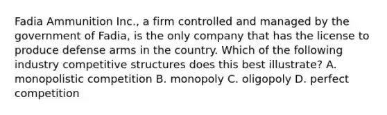 Fadia Ammunition Inc., a firm controlled and managed by the government of Fadia, is the only company that has the license to produce defense arms in the country. Which of the following industry competitive structures does this best illustrate? A. monopolistic competition B. monopoly C. oligopoly D. perfect competition