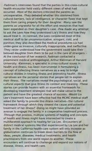 -Fadiman's interviews found that the parties in this cross-cultural health encounter held vastly different views of what had occurred. -Most of the doctors criticized the parents as uncooperative. -They debated whether this stemmed from cultural barriers, lack of intelligence, or character flaws that kept them from caring properly for their daughter. -Many saw the parents as ungrateful for all the effort and resources that had been expended on their daughter's case. -Few made any attempt to ask the Lees how they understood Lia's illness and how they would treat it. -In contrast, the Lees considered most of the medical staff to be uncommunicative, arrogant, cold, and punitive; they also described the medical procedures Lia had under-gone as invasive, culturally inappropriate, and ineffective. -They never understood how the government could take their beloved daughter from them to be put in the care of strangers. -At the conclusion of her research, Fadiman contacted a preeminent medical anthropologist, Arthur Kleinman of Harvard University. -Kleinman, a specialist in cross-cultural issues in health and illness, has been instrumental in formulating a concept of collecting illness narratives as a way to bridge cultural divides in treating illness and promoting health. -Illness narratives are the personal stories that people tell to explain their illness. -The narratives reveal the psychological, social, and cultural aspects that give illness its context and meaning. -These stories can provide healers with an essential framework for developing treatment strategies that will make sense to the patient and have the greatest chance of success. -Would Lia Lee's treatment have been effective had the MCMC medical staff asked the family to provide this illness narrative—the cultural framework through which they viewed the cause and potential treatment of her illness? -Doing so might have provided an avenue to engage the family in a cooperative treatment process. -Through that process, multiple systems of healing and concepts of health and illness might have intersected to create a multifaceted approach to healing for Lia Lee. -Encounters of distinct medical systems like that experienced by Lia Lee and her family in the California health-care system will only increase as globalization continues to break down barriers to the flow of ideas, people, diseases, medical treatments, and health practitioners from one world region to another. -These encounters will continue to challenge and expand our notions of disease, illness, and health care.