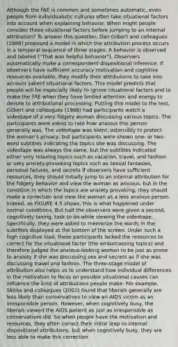 Although the FAE is common and sometimes automatic, even people from individualistic cultures often take situational factors into account when explaining behavior. When might people consider these situational factors before jumping to an internal attribution? To answer this question, Dan Gilbert and colleagues (1988) proposed a model in which the attribution process occurs in a temporal sequence of three stages: A behavior is observed and labeled ("That was helpful behavior"). Observers automatically make a correspondent dispositional inference. If observers have sufficient accuracy motivation and cognitive resources available, they modify their attributions to take into account salient situational factors. This model predicts that people will be especially likely to ignore situational factors and to make the FAE when they have limited attention and energy to devote to attributional processing. Putting this model to the test, Gilbert and colleagues (1988) had participants watch a videotape of a very fidgety woman discussing various topics. The participants were asked to rate how anxious this person generally was. The videotape was silent, ostensibly to protect the woman's privacy, but participants were shown one- or two-word subtitles indicating the topics she was discussing. The videotape was always the same, but the subtitles indicated either very relaxing topics such as vacation, travel, and fashion or very anxiety-provoking topics such as sexual fantasies, personal failures, and secrets If observers have sufficient resources, they should initially jump to an internal attribution for the fidgety behavior and view the woman as anxious, but in the condition in which the topics are anxiety provoking, they should make a correction and view the woman as a less anxious person. Indeed, as FIGURE 4.5 shows, this is what happened under normal conditions. But half the observers were given a second, cognitively taxing, task to do while viewing the videotape. Specifically, they were asked to memorize the words in the subtitles displayed at the bottom of the screen. Under such a high cognitive load, these participants lacked the resources to correct for the situational factor (the embarrassing topics) and therefore judged the anxious-looking woman to be just as prone to anxiety if she was discussing sex and secrets as if she was discussing travel and fashion. The three-stage model of attribution also helps us to understand how individual differences in the motivation to focus on possible situational causes can influence the kind of attributions people make. For example, Skitka and colleagues (2002) found that liberals generally are less likely than conservatives to view an AIDS victim as an irresponsible person. However, when cognitively busy, the liberals viewed the AIDS patient as just as irresponsible as conservatives did. So when people have the motivation and resources, they often correct their initial leap to internal dispositional attributions, but when cognitively busy, they are less able to make this correction