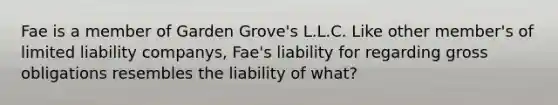 Fae is a member of Garden Grove's L.L.C. Like other member's of limited liability companys, Fae's liability for regarding gross obligations resembles the liability of what?