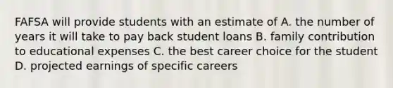 FAFSA will provide students with an estimate of A. the number of years it will take to pay back student loans B. family contribution to educational expenses C. the best career choice for the student D. projected earnings of specific careers