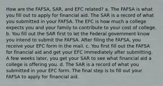 How are the FAFSA, SAR, and EFC related? a. The FAFSA is what you fill out to apply for financial aid. The SAR is a record of what you submitted in your FAFSA. The EFC is how much a college expects you and your family to contribute to your cost of college. b. You fill out the SAR first to let the Federal government know you intend to submit the FAFSA. After filing the FAFSA, you receive your EFC form in the mail. c. You first fill out the FAFSA for financial aid and get your EFC immediately after submitting. A few weeks later, you get your SAR to see what financial aid a college is offering you. d. The SAR is a record of what you submitted in your EFC form. The final step is to fill out your FAFSA to apply for financial aid.