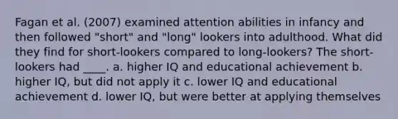 Fagan et al. (2007) examined attention abilities in infancy and then followed "short" and "long" lookers into adulthood. What did they find for short-lookers compared to long-lookers? The short-lookers had ____. a. higher IQ and educational achievement b. higher IQ, but did not apply it c. lower IQ and educational achievement d. lower IQ, but were better at applying themselves