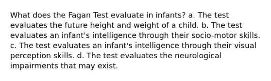 What does the Fagan Test evaluate in infants? a. The test evaluates the future height and weight of a child. b. The test evaluates an infant's intelligence through their socio-motor skills. c. The test evaluates an infant's intelligence through their visual perception skills. d. The test evaluates the neurological impairments that may exist.