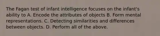 The Fagan test of infant intelligence focuses on the infant's ability to A. Encode the attributes of objects B. Form mental representations. C. Detecting similarities and differences between objects. D. Perform all of the above.