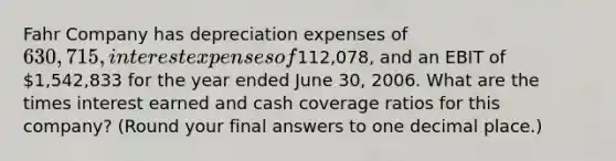 Fahr Company has depreciation expenses of 630,715, interest expenses of112,078, and an EBIT of 1,542,833 for the year ended June 30, 2006. What are the times interest earned and cash coverage ratios for this company? (Round your final answers to one decimal place.)