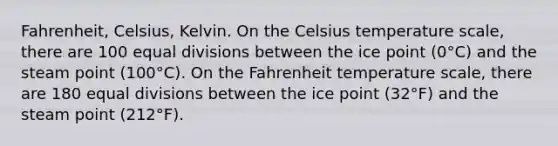 Fahrenheit, Celsius, Kelvin. On the Celsius temperature scale, there are 100 equal divisions between the ice point (0°C) and the steam point (100°C). On the Fahrenheit temperature scale, there are 180 equal divisions between the ice point (32°F) and the steam point (212°F).