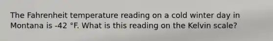 The Fahrenheit temperature reading on a cold winter day in Montana is -42 °F. What is this reading on the Kelvin scale?