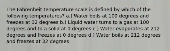 The Fahrenheit temperature scale is defined by which of the following temperatures? a.) Water boils at 100 degrees and freezes at 32 degrees b.) Liquid water turns to a gas at 100 degrees and to a solid at 0 degrees c.) Water evaporates at 212 degrees and freezes at 0 degrees d.) Water boils at 212 degrees and freezes at 32 degrees