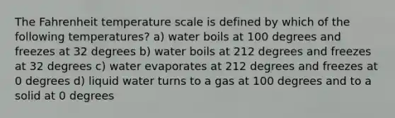 The Fahrenheit temperature scale is defined by which of the following temperatures? a) water boils at 100 degrees and freezes at 32 degrees b) water boils at 212 degrees and freezes at 32 degrees c) water evaporates at 212 degrees and freezes at 0 degrees d) liquid water turns to a gas at 100 degrees and to a solid at 0 degrees