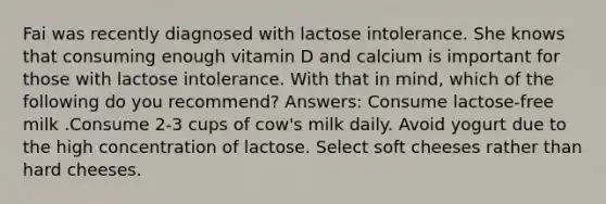 Fai was recently diagnosed with lactose intolerance. She knows that consuming enough vitamin D and calcium is important for those with lactose intolerance. With that in mind, which of the following do you recommend? Answers: Consume lactose-free milk .Consume 2-3 cups of cow's milk daily. Avoid yogurt due to the high concentration of lactose. Select soft cheeses rather than hard cheeses.