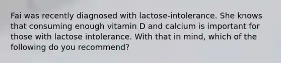 Fai was recently diagnosed with lactose-intolerance. She knows that consuming enough vitamin D and calcium is important for those with lactose intolerance. With that in mind, which of the following do you recommend?