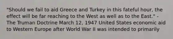 "Should we fail to aid Greece and Turkey in this fateful hour, the effect will be far reaching to the West as well as to the East." - The Truman Doctrine March 12, 1947 United States economic aid to Western Europe after World War II was intended to primarily