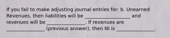 If you fail to make adjusting <a href='https://www.questionai.com/knowledge/k7UlY65VeM-journal-entries' class='anchor-knowledge'>journal entries</a> for: b. <a href='https://www.questionai.com/knowledge/kJai9DDOaA-unearned-revenues' class='anchor-knowledge'>unearned revenues</a>, then liabilities will be ___________________ and revenues will be ________________. If revenues are ________________ (previous answer), then NI is ________________.