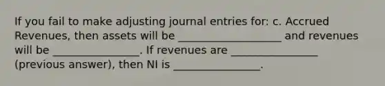 If you fail to make adjusting <a href='https://www.questionai.com/knowledge/k7UlY65VeM-journal-entries' class='anchor-knowledge'>journal entries</a> for: c. <a href='https://www.questionai.com/knowledge/kn2f44zqYV-accrued-revenues' class='anchor-knowledge'>accrued revenues</a>, then assets will be ___________________ and revenues will be ________________. If revenues are ________________ (previous answer), then NI is ________________.