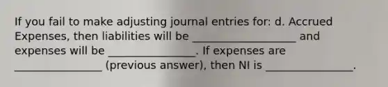 If you fail to make adjusting <a href='https://www.questionai.com/knowledge/k7UlY65VeM-journal-entries' class='anchor-knowledge'>journal entries</a> for: d. <a href='https://www.questionai.com/knowledge/k9VEJdeAZk-accrued-expenses' class='anchor-knowledge'>accrued expenses</a>, then liabilities will be ___________________ and expenses will be ________________. If expenses are ________________ (previous answer), then NI is ________________.