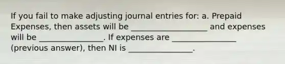 If you fail to make adjusting journal entries for: a. Prepaid Expenses, then assets will be ___________________ and expenses will be ________________. If expenses are ________________ (previous answer), then NI is ________________.