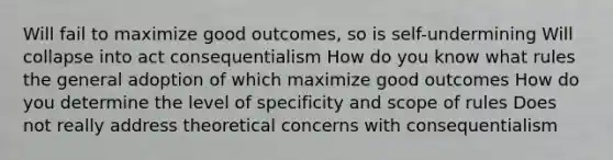 Will fail to maximize good outcomes, so is self-undermining Will collapse into act consequentialism How do you know what rules the general adoption of which maximize good outcomes How do you determine the level of specificity and scope of rules Does not really address theoretical concerns with consequentialism