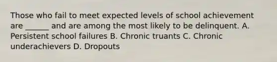 Those who fail to meet expected levels of school achievement are ______ and are among the most likely to be delinquent. A. Persistent school failures B. Chronic truants C. Chronic underachievers D. Dropouts