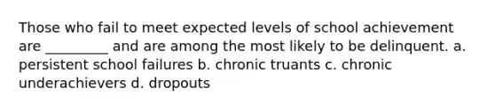 Those who fail to meet expected levels of school achievement are _________ and are among the most likely to be delinquent. a. persistent school failures b. chronic truants c. chronic underachievers d. dropouts