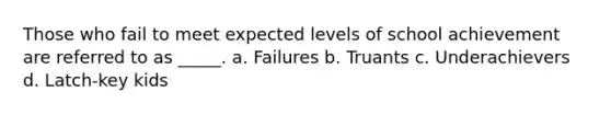 Those who fail to meet expected levels of school achievement are referred to as _____. a. Failures b. Truants c. Underachievers d. Latch-key kids