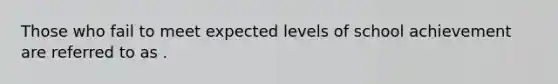 Those who fail to meet expected levels of school achievement are referred to as .