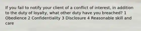 If you fail to notify your client of a conflict of interest, in addition to the duty of loyalty, what other duty have you breached? 1 Obedience 2 Confidentiality 3 Disclosure 4 Reasonable skill and care