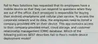 Fail to Pass Solutions has requested that its employees have a mobile device so that they can respond to questions when they are out of the office. Each employee is responsible for buying their Android smartphone and cellular plan service. To access the corporate network and its data, the employees need to install a company-provided APK on their device. This app contains access to their company-provided email, cloud storage, and customer relationship management (CRM) database. Which of the following policies BEST describes Fail to Pass's mobile device deployment model?