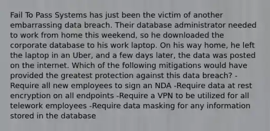 Fail To Pass Systems has just been the victim of another embarrassing data breach. Their database administrator needed to work from home this weekend, so he downloaded the corporate database to his work laptop. On his way home, he left the laptop in an Uber, and a few days later, the data was posted on the internet. Which of the following mitigations would have provided the greatest protection against this data breach? -Require all new employees to sign an NDA -Require data at rest encryption on all endpoints -Require a VPN to be utilized for all telework employees -Require data masking for any information stored in the database