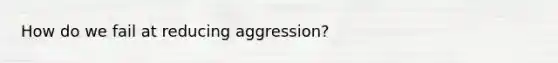 How do we fail at reducing aggression?