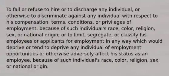 To fail or refuse to hire or to discharge any individual, or otherwise to discriminate against any individual with respect to his compensation, terms, conditions, or privileges of employment, because of such individual's race, color, religion, sex, or national origin; or to limit, segregate, or classify his employees or applicants for employment in any way which would deprive or tend to deprive any individual of employment opportunities or otherwise adversely affect his status as an employee, because of such individual's race, color, religion, sex, or national origin.