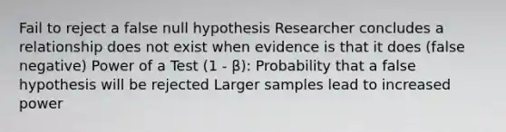 Fail to reject a false null hypothesis Researcher concludes a relationship does not exist when evidence is that it does (false negative) Power of a Test (1 - β): Probability that a false hypothesis will be rejected Larger samples lead to increased power