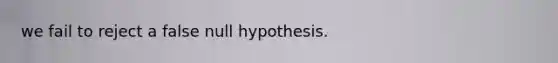 we fail to reject a false null hypothesis.