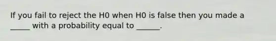 If you fail to reject the H0 when H0 is false then you made a _____ with a probability equal to ______.