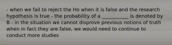 - when we fail to reject the Ho when it is false and the research hypothesis is true - the probability of a ___________ is denoted by B - in the situation we cannot disprove previous notions of truth when in fact they are false, we would need to continue to conduct more studies