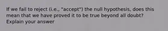 If we fail to reject (i.e., "accept") the null hypothesis, does this mean that we have proved it to be true beyond all doubt? Explain your answer