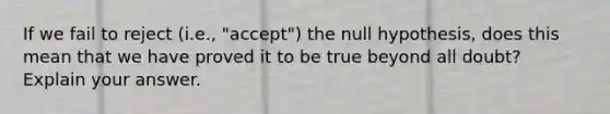 If we fail to reject (i.e., "accept") the null hypothesis, does this mean that we have proved it to be true beyond all doubt? Explain your answer.