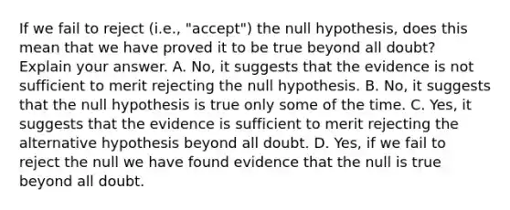 If we fail to reject (i.e., "accept") the null hypothesis, does this mean that we have proved it to be true beyond all doubt? Explain your answer. A. No, it suggests that the evidence is not sufficient to merit rejecting the null hypothesis. B. No, it suggests that the null hypothesis is true only some of the time. C. Yes, it suggests that the evidence is sufficient to merit rejecting the alternative hypothesis beyond all doubt. D. Yes, if we fail to reject the null we have found evidence that the null is true beyond all doubt.