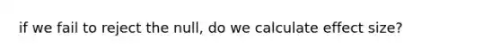 if we fail to reject the null, do we calculate effect size?