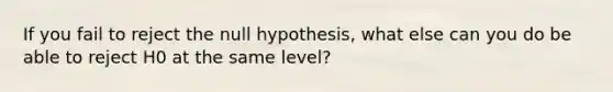 If you fail to reject the null hypothesis, what else can you do be able to reject H0 at the same level?