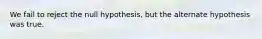 We fail to reject the null hypothesis, but the alternate hypothesis was true.