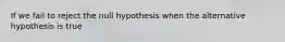 If we fail to reject the null hypothesis when the alternative hypothesis is true