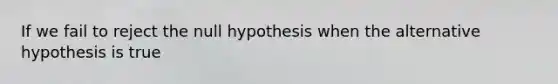 If we fail to reject the null hypothesis when the alternative hypothesis is true