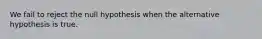 We fail to reject the null hypothesis when the alternative hypothesis is true.