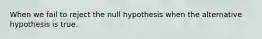 When we fail to reject the null hypothesis when the alternative hypothesis is true.