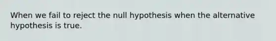 When we fail to reject the null hypothesis when the alternative hypothesis is true.