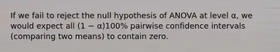 If we fail to reject the null hypothesis of ANOVA at level α, we would expect all (1 − α)100% pairwise confidence intervals (comparing two means) to contain zero.