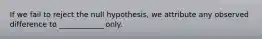 If we fail to reject the null hypothesis, we attribute any observed difference to ____________ only.