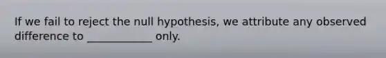 If we fail to reject the null hypothesis, we attribute any observed difference to ____________ only.