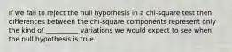 If we fail to reject the null hypothesis in a chi-square test then differences between the chi-square components represent only the kind of __________ variations we would expect to see when the null hypothesis is true.